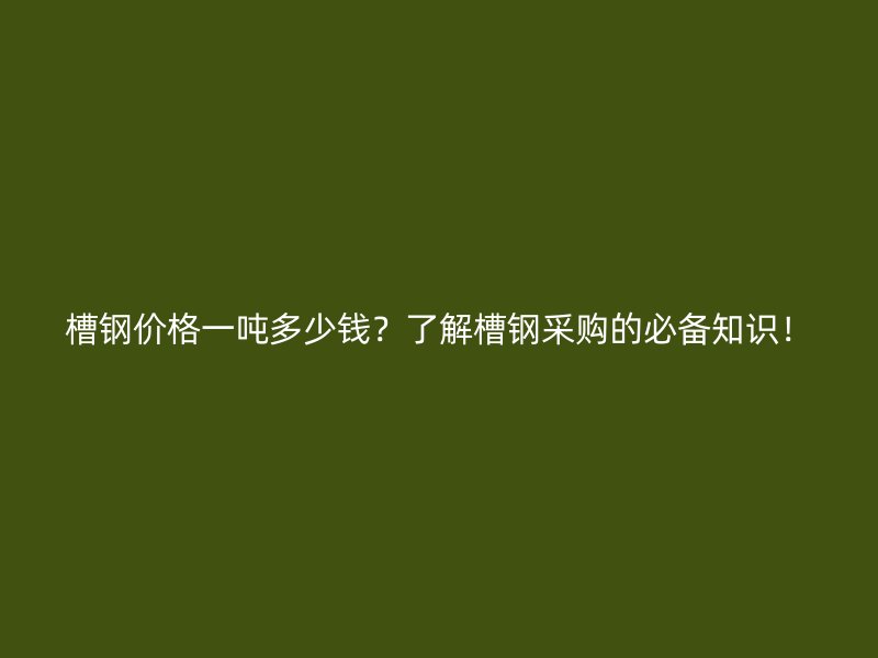槽鋼價格一噸多少錢？了解槽鋼采購的必備知識！