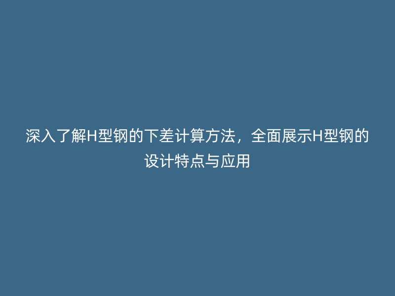 深入了解H型鋼的下差計(jì)算方法，全面展示H型鋼的設(shè)計(jì)特點(diǎn)與應(yīng)用