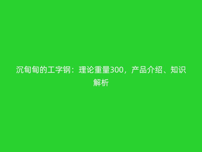沉甸甸的工字鋼：理論重量300，產(chǎn)品介紹、知識解析