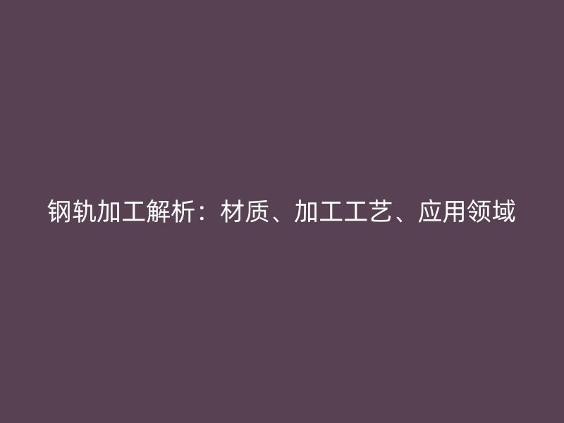 鋼軌加工解析：材質(zhì)、加工工藝、應(yīng)用領(lǐng)域