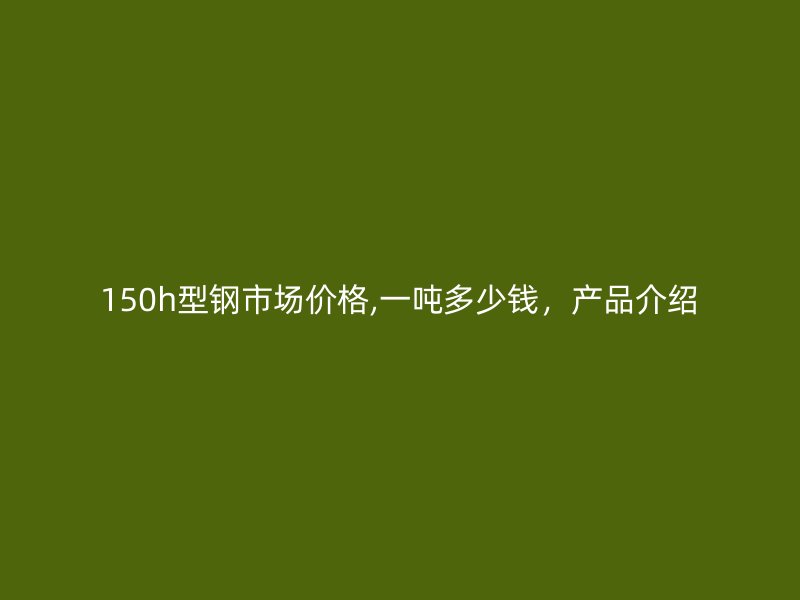 150h型鋼市場(chǎng)價(jià)格,一噸多少錢，產(chǎn)品介紹