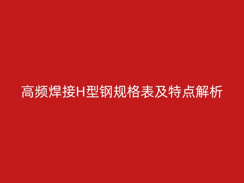 高頻焊接H型鋼規(guī)格表及特點(diǎn)解析