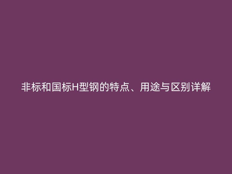 非標和國標H型鋼的特點、用途與區(qū)別詳解